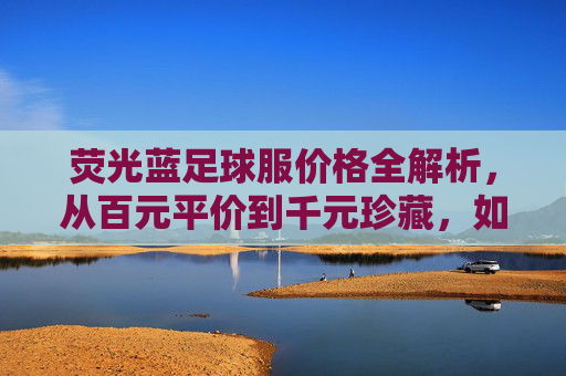 荧光蓝足球服价格全解析,从百元平价到千元珍藏,如何选对那一抹亮色?
