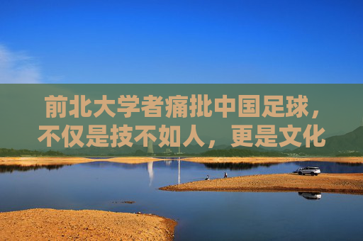 前北大学者痛批中国足球,不仅是技不如人,更是文化失魂