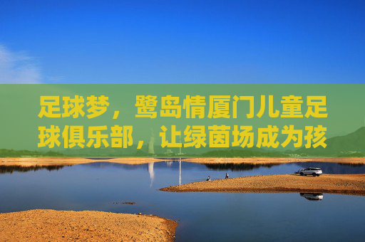 足球梦,鹭岛情厦门儿童足球俱乐部,让绿茵场成为孩子成长的第二课堂