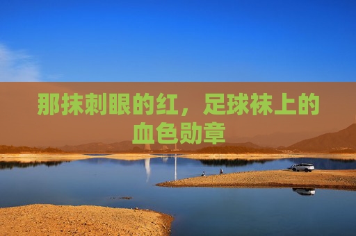 那抹刺眼的红,足球袜上的血色勋章