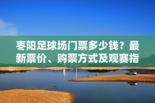 枣阳足球场门票多少钱?最新票价、购票方式及观赛指南全解析