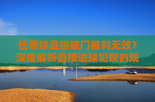 任意球直接破门被判无效？深度解析直接进球犯规的规则与实战应用