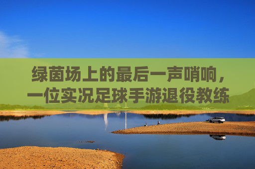绿茵场上的最后一声哨响，一位实况足球手游退役教练的自白与告别