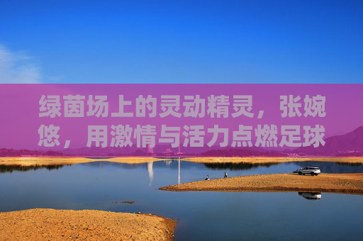 绿茵场上的灵动精灵,张婉悠,用激情与活力点燃足球梦想