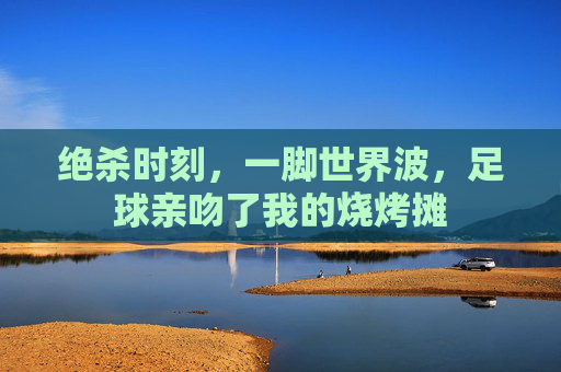 绝杀时刻,一脚世界波,足球亲吻了我的烧烤摊