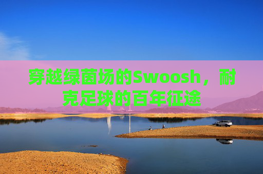 穿越绿茵场的Swoosh，耐克足球的百年征途
