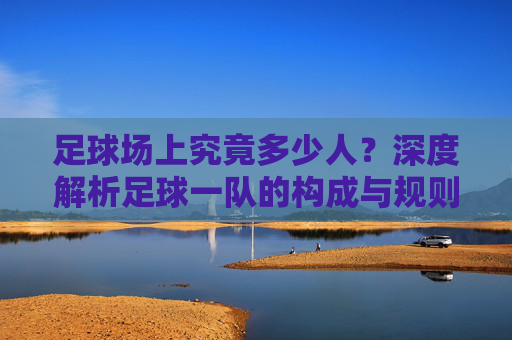 足球场上究竟多少人？深度解析足球一队的构成与规则