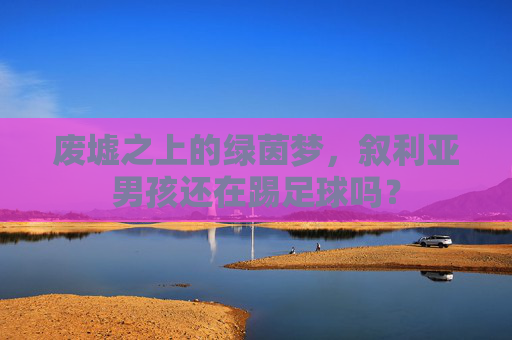 废墟之上的绿茵梦，叙利亚男孩还在踢足球吗？
