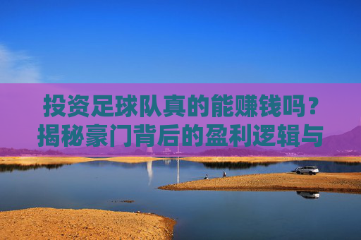 投资足球队真的能赚钱吗？揭秘豪门背后的盈利逻辑与隐形成本