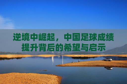 逆境中崛起，中国足球成绩提升背后的希望与启示