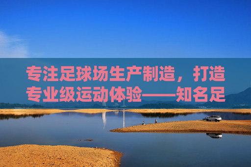 专注足球场生产制造,打造专业级运动体验——知名足球场生产厂家