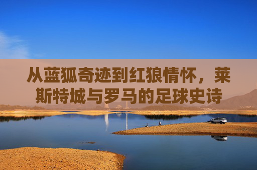 从蓝狐奇迹到红狼情怀，莱斯特城与罗马的足球史诗