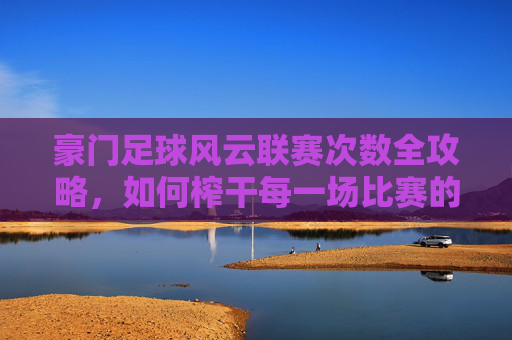 豪门足球风云联赛次数全攻略，如何榨干每一场比赛的价值？