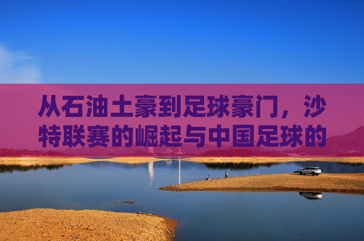 从石油土豪到足球豪门，沙特联赛的崛起与中国足球的反思