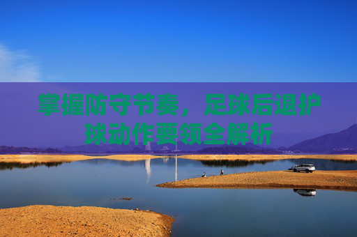 掌握防守节奏,足球后退护球动作要领全解析