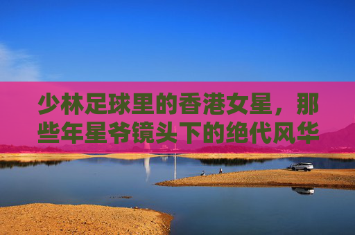 少林足球里的香港女星，那些年星爷镜头下的绝代风华