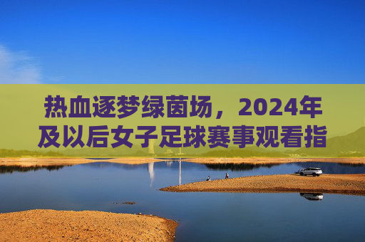 热血逐梦绿茵场，2024年及以后女子足球赛事观看指南——哪个台转播？