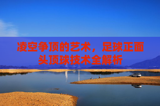 凌空争顶的艺术，足球正面头顶球技术全解析