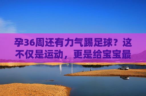 孕36周还有力气踢足球?这不仅是运动,更是给宝宝最好的胎教