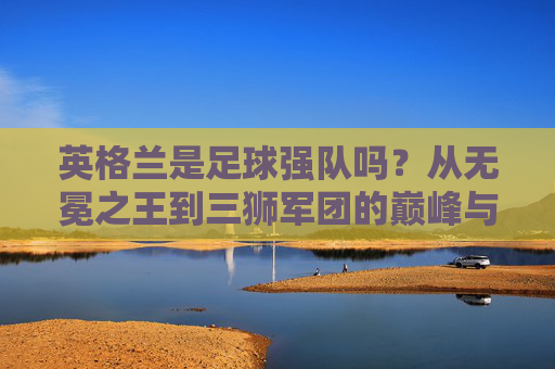 英格兰是足球强队吗?从无冕之王到三狮军团的巅峰与隐忧