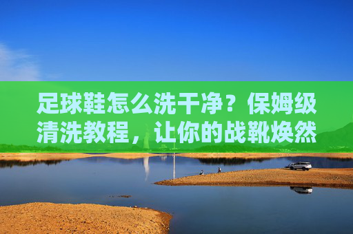 足球鞋怎么洗干净?保姆级清洗教程,让你的战靴焕然一新