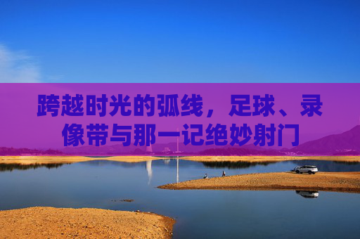 跨越时光的弧线，足球、录像带与那一记绝妙射门