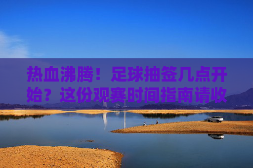 热血沸腾!足球抽签几点开始?这份观赛时间指南请收好