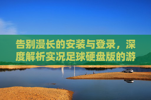 告别漫长的安装与登录，深度解析实况足球硬盘版的游戏体验与注意事项
