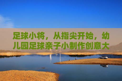 足球小将,从指尖开始,幼儿园足球亲子小制作创意大赏