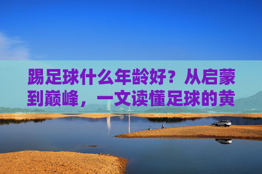 踢足球什么年龄好?从启蒙到巅峰,一文读懂足球的黄金期