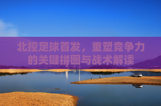 北控足球首发，重塑竞争力的关键拼图与战术解读