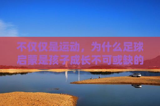 不仅仅是运动,为什么足球启蒙是孩子成长不可或缺的必修课