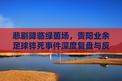 悲剧降临绿茵场,贵阳业余足球猝死事件深度复盘与反思