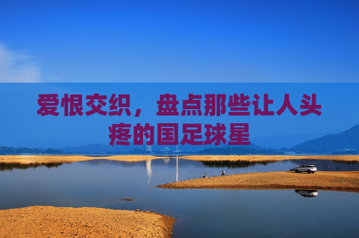 爱恨交织，盘点那些让人头疼的国足球星