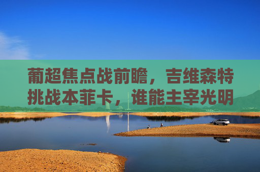 葡超焦点战前瞻，吉维森特挑战本菲卡，谁能主宰光明球场？
