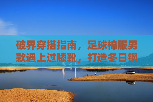 破界穿搭指南,足球棉服男款遇上过膝靴,打造冬日钢铁侠硬核造型