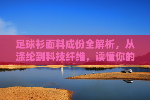 足球衫面料成份全解析，从涤纶到科技纤维，读懂你的战袍