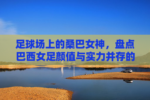 足球场上的桑巴女神，盘点巴西女足颜值与实力并存的绝代风华