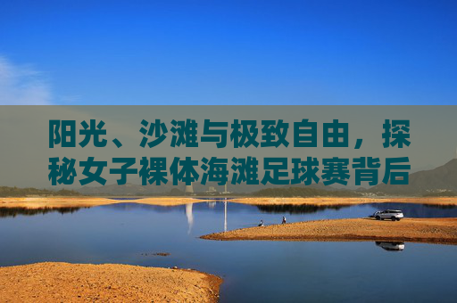 阳光、沙滩与极致自由,探秘女子裸体海滩足球赛背后的精神内核