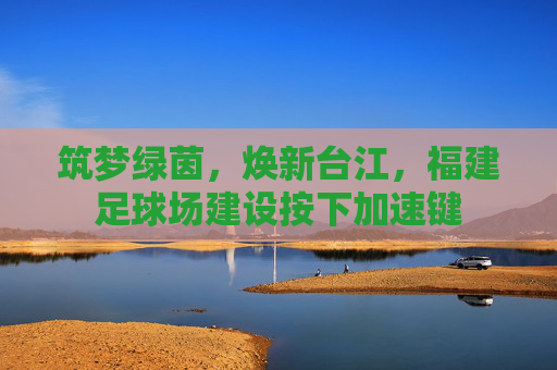 筑梦绿茵,焕新台江,福建足球场建设按下加速键