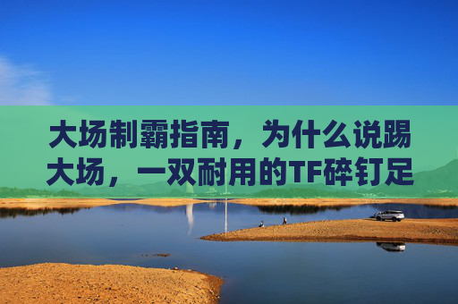 大场制霸指南,为什么说踢大场,一双耐用的TF碎钉足球鞋是标配?