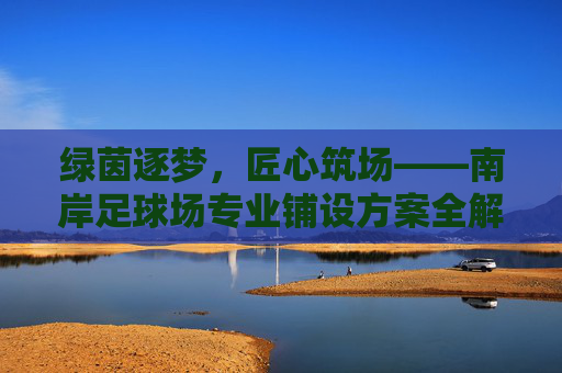 绿茵逐梦,匠心筑场——南岸足球场专业铺设方案全解析