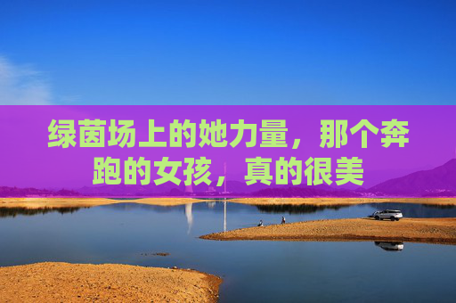 绿茵场上的她力量，那个奔跑的女孩，真的很美