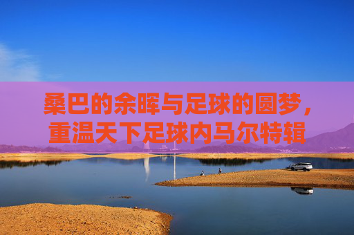 桑巴的余晖与足球的圆梦，重温天下足球内马尔特辑