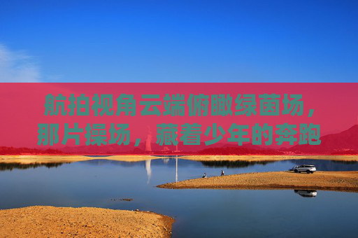 航拍视角云端俯瞰绿茵场，那片操场，藏着少年的奔跑与梦想