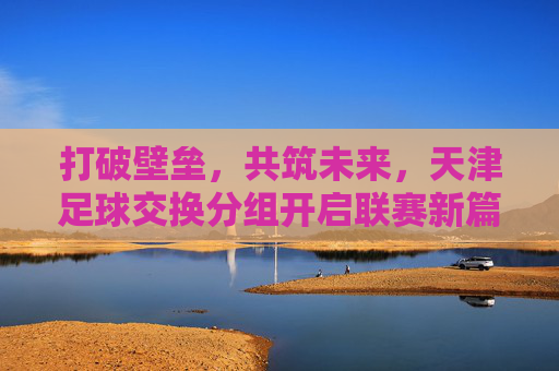 打破壁垒,共筑未来,天津足球交换分组开启联赛新篇章