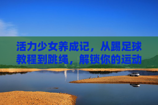 活力少女养成记,从踢足球教程到跳绳,解锁你的运动新姿势