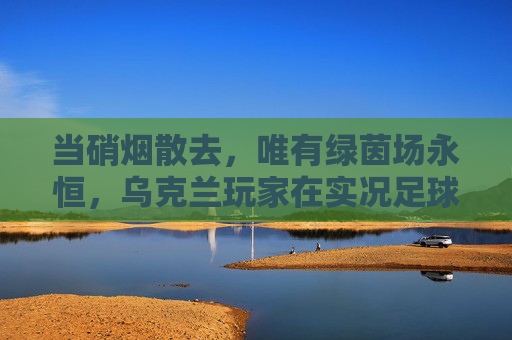 当硝烟散去,唯有绿茵场永恒,乌克兰玩家在实况足球中寻找慰藉