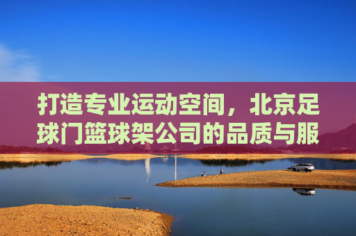 打造专业运动空间,北京足球门篮球架公司的品质与服务之道