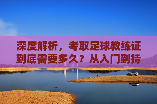深度解析,考取足球教练证到底需要多久?从入门到持证的完整时间线